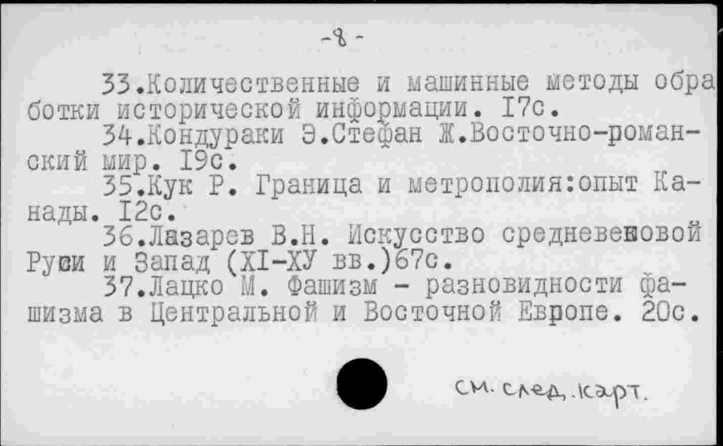 ﻿-% -
33.	Количественные и машинные методы обра ботки исторической информации. 17с.
34.	Кондураки Э.Стефан I.Восточно-романский мир. 19с.
35.	Кук Р. Граница и метрополия:опыт Канады. 12с.
36.	Лазарев В.Н. Искусство средневековой Руви и Запад (XI-ХУ вв.)67с.
37.	Лацко М. Фашизм - разновидности фашизма в Центральной и Восточной Европе. 20с.
см. Дсэирч.